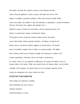 This implies that firms have internal resources at their disposal and make
choices about the application of those resources that impact the success of the
business. In addition, operational problems of firms that can lead to decline include
excess assets, high costs, ineffective sales and marketing, or unproductive product development.
However, the external view suggests that managers have a
significant amount of control over the business and can respond proactively and
directly to environmental change or technological change.
The principal reasons causing the corporate decline involved the internal
causes which include internal generated problems, real balance of external and
internal factors, and internal problems triggered by external factors. The internal
factors for troubled companies have an impact on corporate decline. This implies
that a company should assess its internal strengths and weaknesses in relation to the
external opportunities and threats it faces in its business environments.
As a matter of fact, it is very important to differentiate the external and internal causes of
business failure in the market. While most external factors for business failure can not be fully
controlled by the company, the internal factors are to be extremely important factors
because the management has a direct control over them.
STEPS OF TURNAROUND
Step-I setting up a turnaround committee
Step-II identifying the cause of losses
a)internal b)external
Step-III investigation of cause
 