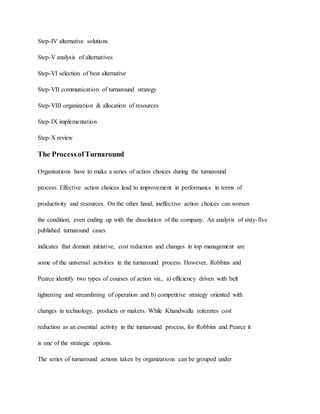Step-IV alternative solutions
Step-V analysis of alternatives
Step-VI selection of best alternative
Step-VII communication of turnaround strategy
Step-VIII organization & allocation of resources
Step-IX implementation
Step-X review
The ProcessofTurnaround
Organisations have to make a series of action choices during the turnaround
process. Effective action choices lead to improvement in performance in terms of
productivity and resources. On the other hand, ineffective action choices can worsen
the condition, even ending up with the dissolution of the company. An analysis of sixty-five
published turnaround cases
indicates that domain initiative, cost reduction and changes in top management are
some of the universal activities in the turnaround process. However, Robbins and
Pearce identify two types of courses of action viz., a) efficiency driven with belt
tightening and streamlining of operation and b) competitive strategy oriented with
changes in technology, products or makers. While Khandwalla reiterates cost
reduction as an essential activity in the turnaround process, for Robbins and Pearce it
is one of the strategic options.
The series of turnaround actions taken by organizations can be grouped under
 