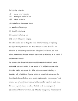 the following categories.
(i) change in the leadership,
(ii) forming the team at the top,
(iii) change in strategy,
(iv) retrenchment of assets and people,
(v) upgrading of technology,
(vi) financial restructuring,
(vii) organizational change and
(viii) support of the parent company.
The action choices lead to change that could either be worsening or improving
the organisational performance. The choice between no action, dissolution and
turnaround is influenced by environmental and organisational factors. The most
notable environmental factor is instability which could be understood in the context of
product-context domain
The strategic point for the implementation of the turnaround process is always
a diagnostic review to establish the true position of the troubled company and to
determine whether a turnaround is a viable option, as opposed to insolvency,
immediate sale or liquidation. Once the decision to proceed with a turnaround has
been taken by the stakeholders, seven separate implementation processes viz., ‘work
streams’ have to be undertaken to ensure that the seven key ingredients are in place.
The seven key work streams have been identified as: (i) crisis management,
(ii) selection of the turnaround team, (iii) stakeholder management, (iv) development
 