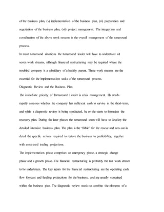 of the business plan, (v) implementation of the business plan, (vi) preparation and
negotiation of the business plan, (vii) project management. The integration and
coordination of the above work streams is the overall management of the turnaround
process.
In most turnaround situations the turnaround leader will have to understand all
seven work streams, although financial restructuring may be required where the
troubled company is a subsidiary of a healthy parent. These work streams are the
essential for the implementation tasks of the turnaround process.
Diagnostic Review and the Business Plan
The immediate priority of Turnaround Leader is crisis management. He needs
rapidly assesses whether the company has sufficient cash to survive in the short-term,
and while a diagnostic review is being conducted, he or she starts to formulate the
recovery plan. During the later phases the turnaround team will have to develop the
detailed intensive business plan. The plan is the ‘Bible’ for the rescue and sets out in
detail the specific actions required to restore the business to profitability, together
with associated trading projections.
The implementation phase comprises an emergency phase, a strategic change
phase and a growth phase. The financial restructuring is probably the last work stream
to be undertaken. The key inputs for the financial restructuring are the operating cash
flow forecast and funding projections for the business, and are usually contained
within the business plan. The diagnostic review needs to combine the elements of a
 