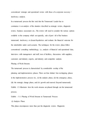 conventional strategic and operational review with those of a corporate recovery /
insolvency analysis.
In a turnaround process the first task that the Turnaround Leader has to
commence is an analysis of the situation described as strategic review, diagnostic
review, business assessment etc., The review will need to consider the various options
available to the company which are typically, sale of part / all of the business
turnaround, insolvency or closure/liquidation and evaluate the financial outcome for
the stakeholder under each scenario. The techniques for the review phase follow
conventional consulting methodology, i.e., analysis of financial and operational data,
interviews with management and staff, tour of facilities, discussions with suppliers,
customers and industry experts, and industry and competitor analysis.
Phasing of Work Streams
The turnaround process is characterized by considerable overlap of the
planning and implementation phases. There are four distinct but overlapping phases
in the implementation process viz., (i) the analysis phase, (ii) the emergency phase,
(iii) the strategic change phase, and (iv) growth and renewal (beyond turnaround).
Exhibit -5.1 illustrates how the work streams are phased through out the turnaround
process.
Exhibit – 5.1: Phasing of Work Streams in Turnaround Process
(i) Analysis Phase
This phase encompasses more than just the diagnostic review. Diagnostic
 