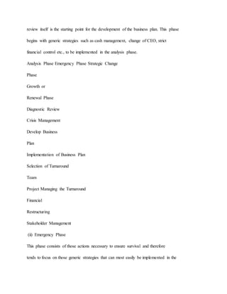 review itself is the starting point for the development of the business plan. This phase
begins with generic strategies such as cash management, change of CEO, strict
financial control etc., to be implemented in the analysis phase.
Analysis Phase Emergency Phase Strategic Change
Phase
Growth or
Renewal Phase
Diagnostic Review
Crisis Management
Develop Business
Plan
Implementation of Business Plan
Selection of Turnaround
Team
Project Managing the Turnaround
Financial
Restructuring
Stakeholder Management
(ii) Emergency Phase
This phase consists of those actions necessary to ensure survival and therefore
tends to focus on those generic strategies that can most easily be implemented in the
 