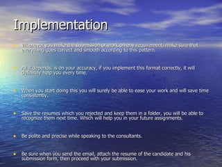 Implementation Whenever you make the submission or work on any requirement, make sure that everything goes correct and smooth according to this pattern. All it depends, is on your accuracy, if you implement this format correctly, it will definitely help you every time. When you start doing this you will surely be able to ease your work and will save time consistently. Save the resumes which you rejected and keep them in a folder, you will be able to recognize them next time. Which will help you in your future assignments. Be polite and precise while speaking to the consultants. Be sure when you send the email, attach the resume of the candidate and his submission form, then proceed with your submission. 