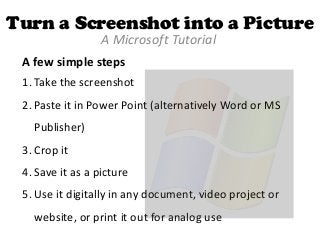 Turn a Screenshot into a Picture
A Microsoft Tutorial
A few simple steps
1. Take the screenshot

2. Paste it in Power Point (alternatively Word or MS
Publisher)

3. Crop it
4. Save it as a picture
5. Use it digitally in any document, video project or
website, or print it out for analog use

 