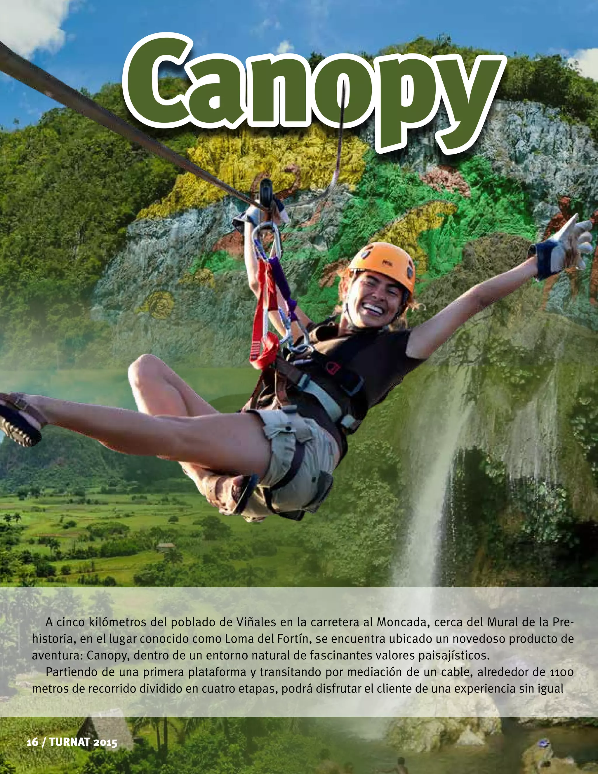 Canopy
16 / TURNAT 2015
A cinco kilómetros del poblado de Viñales en la carretera al Moncada, cerca del Mural de la Pre-
historia, en el lugar conocido como Loma del Fortín, se encuentra ubicado un novedoso producto de
aventura: Canopy, dentro de un entorno natural de fascinantes valores paisajísticos.
Partiendo de una primera plataforma y transitando por mediación de un cable, alrededor de 1100
metros de recorrido dividido en cuatro etapas, podrá disfrutar el cliente de una experiencia sin igual
 