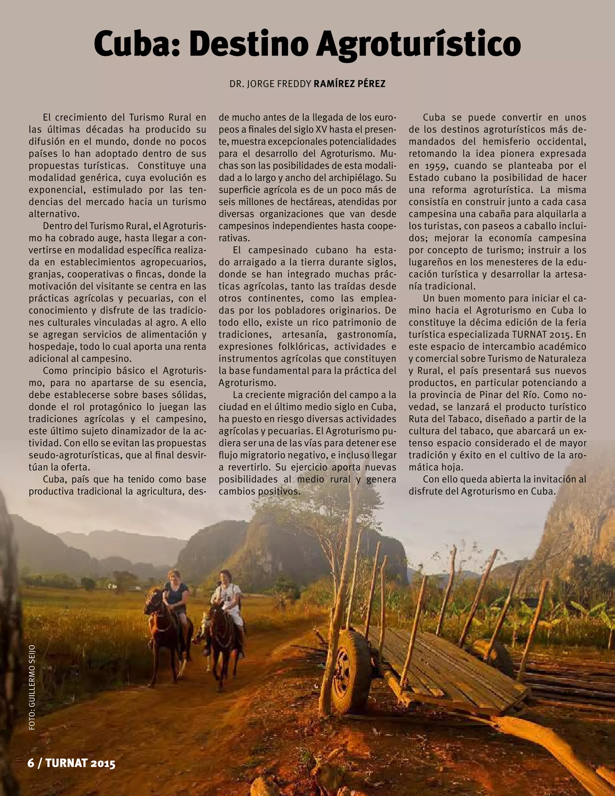 FOTO:GUILLERMOSEIJO
6 / TURNAT 2015
Cuba: Destino Agroturístico
El crecimiento del Turismo Rural en
las últimas décadas ha producido su
difusión en el mundo, donde no pocos
países lo han adoptado dentro de sus
propuestas turísticas. Constituye una
modalidad genérica, cuya evolución es
exponencial, estimulado por las ten-
dencias del mercado hacia un turismo
alternativo.
Dentro del Turismo Rural, el Agroturis-
mo ha cobrado auge, hasta llegar a con-
vertirse en modalidad específica realiza-
da en establecimientos agropecuarios,
granjas, cooperativas o fincas, donde la
motivación del visitante se centra en las
prácticas agrícolas y pecuarias, con el
conocimiento y disfrute de las tradicio-
nes culturales vinculadas al agro. A ello
se agregan servicios de alimentación y
hospedaje, todo lo cual aporta una renta
adicional al campesino.
Como principio básico el Agroturis-
mo, para no apartarse de su esencia,
debe establecerse sobre bases sólidas,
donde el rol protagónico lo juegan las
tradiciones agrícolas y el campesino,
este último sujeto dinamizador de la ac-
tividad. Con ello se evitan las propuestas
seudo-agroturísticas, que al final desvir-
túan la oferta.
Cuba, país que ha tenido como base
productiva tradicional la agricultura, des-
DR. JORGE FREDDY RAMÍREZ PÉREZ
de mucho antes de la llegada de los euro-
peos a finales del siglo XV hasta el presen-
te, muestra excepcionales potencialidades
para el desarrollo del Agroturismo. Mu-
chas son las posibilidades de esta modali-
dad a lo largo y ancho del archipiélago. Su
superficie agrícola es de un poco más de
seis millones de hectáreas, atendidas por
diversas organizaciones que van desde
campesinos independientes hasta coope-
rativas.
El campesinado cubano ha esta-
do arraigado a la tierra durante siglos,
donde se han integrado muchas prác-
ticas agrícolas, tanto las traídas desde
otros continentes, como las emplea-
das por los pobladores originarios. De
todo ello, existe un rico patrimonio de
tradiciones, artesanía, gastronomía,
expresiones folklóricas, actividades e
instrumentos agrícolas que constituyen
la base fundamental para la práctica del
Agroturismo.
La creciente migración del campo a la
ciudad en el último medio siglo en Cuba,
ha puesto en riesgo diversas actividades
agrícolas y pecuarias. El Agroturismo pu-
diera ser una de las vías para detener ese
flujo migratorio negativo, e incluso llegar
a revertirlo. Su ejercicio aporta nuevas
posibilidades al medio rural y genera
cambios positivos.
Cuba se puede convertir en unos
de los destinos agroturísticos más de-
mandados del hemisferio occidental,
retomando la idea pionera expresada
en 1959, cuando se planteaba por el
Estado cubano la posibilidad de hacer
una reforma agroturística. La misma
consistía en construir junto a cada casa
campesina una cabaña para alquilarla a
los turistas, con paseos a caballo inclui-
dos; mejorar la economía campesina
por concepto de turismo; instruir a los
lugareños en los menesteres de la edu-
cación turística y desarrollar la artesa-
nía tradicional.
Un buen momento para iniciar el ca-
mino hacia el Agroturismo en Cuba lo
constituye la décima edición de la feria
turística especializada TURNAT 2015. En
este espacio de intercambio académico
y comercial sobre Turismo de Naturaleza
y Rural, el país presentará sus nuevos
productos, en particular potenciando a
la provincia de Pinar del Río. Como no-
vedad, se lanzará el producto turístico
Ruta del Tabaco, diseñado a partir de la
cultura del tabaco, que abarcará un ex-
tenso espacio considerado el de mayor
tradición y éxito en el cultivo de la aro-
mática hoja.
Con ello queda abierta la invitación al
disfrute del Agroturismo en Cuba.
 