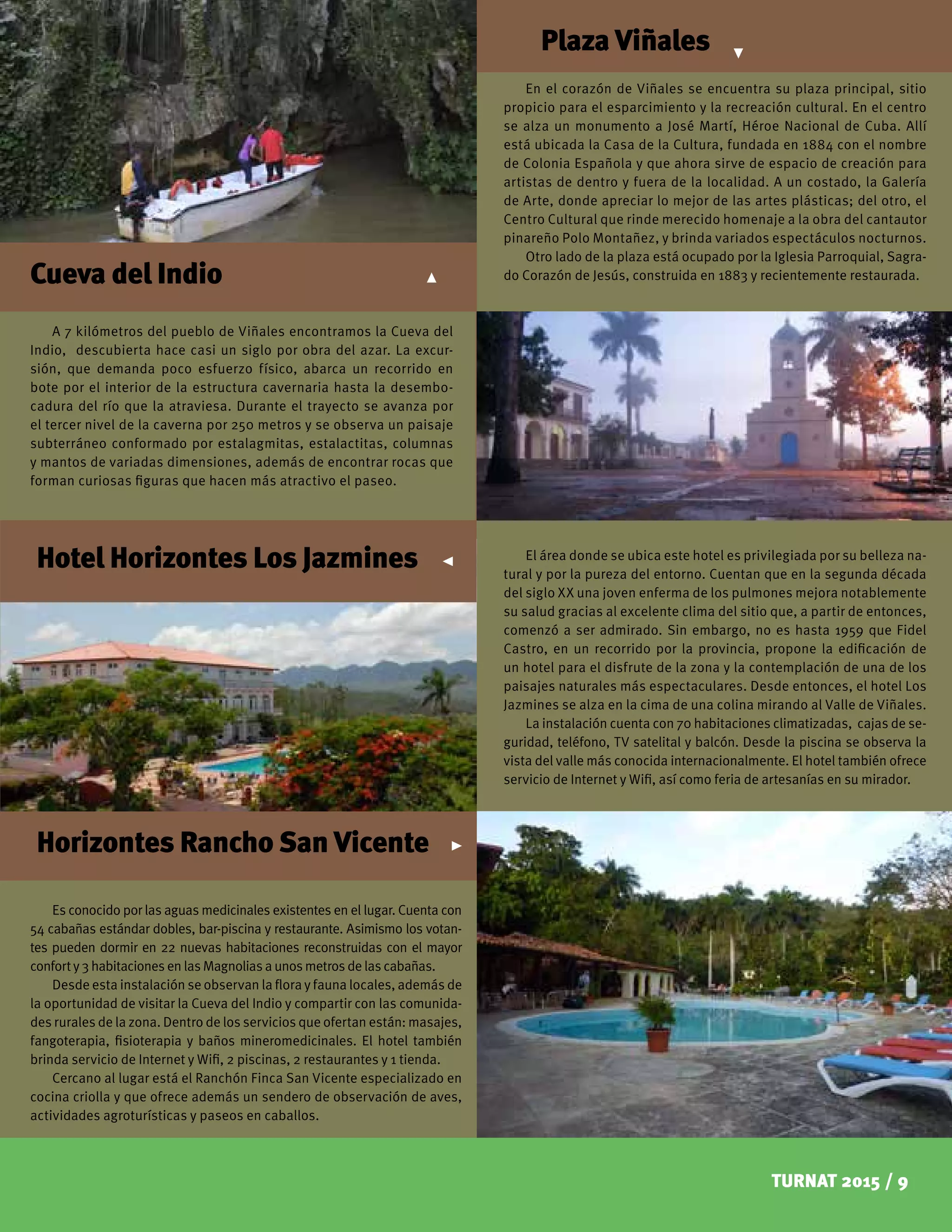 TURNAT 2015 / 9
A 7 kilómetros del pueblo de Viñales encontramos la Cueva del
Indio, descubierta hace casi un siglo por obra del azar. La excur-
sión, que demanda poco esfuerzo físico, abarca un recorrido en
bote por el interior de la estructura cavernaria hasta la desembo-
cadura del río que la atraviesa. Durante el trayecto se avanza por
el tercer nivel de la caverna por 250 metros y se observa un paisaje
subterráneo conformado por estalagmitas, estalactitas, columnas
y mantos de variadas dimensiones, además de encontrar rocas que
forman curiosas figuras que hacen más atractivo el paseo.
En el corazón de Viñales se encuentra su plaza principal, sitio
propicio para el esparcimiento y la recreación cultural. En el centro
se alza un monumento a José Martí, Héroe Nacional de Cuba. Allí
está ubicada la Casa de la Cultura, fundada en 1884 con el nombre
de Colonia Española y que ahora sirve de espacio de creación para
artistas de dentro y fuera de la localidad. A un costado, la Galería
de Arte, donde apreciar lo mejor de las artes plásticas; del otro, el
Centro Cultural que rinde merecido homenaje a la obra del cantautor
pinareño Polo Montañez, y brinda variados espectáculos nocturnos.
Otro lado de la plaza está ocupado por la Iglesia Parroquial, Sagra-
do Corazón de Jesús, construida en 1883 y recientemente restaurada.
Plaza Viñales
Hotel Horizontes Los Jazmines
Horizontes Rancho San Vicente
El área donde se ubica este hotel es privilegiada por su belleza na-
tural y por la pureza del entorno. Cuentan que en la segunda década
del siglo XX una joven enferma de los pulmones mejora notablemente
su salud gracias al excelente clima del sitio que, a partir de entonces,
comenzó a ser admirado. Sin embargo, no es hasta 1959 que Fidel
Castro, en un recorrido por la provincia, propone la edificación de
un hotel para el disfrute de la zona y la contemplación de una de los
paisajes naturales más espectaculares. Desde entonces, el hotel Los
Jazmines se alza en la cima de una colina mirando al Valle de Viñales.
La instalación cuenta con 70 habitaciones climatizadas, cajas de se-
guridad, teléfono, TV satelital y balcón. Desde la piscina se observa la
vista del valle más conocida internacionalmente. El hotel también ofrece
servicio de Internet y Wifi, así como feria de artesanías en su mirador.
Es conocido por las aguas medicinales existentes en el lugar. Cuenta con
54 cabañas estándar dobles, bar-piscina y restaurante. Asimismo los votan-
tes pueden dormir en 22 nuevas habitaciones reconstruidas con el mayor
conforty3habitacionesenlasMagnoliasa unosmetrosde lascabañas.
Desde esta instalación se observan la flora y fauna locales, además de
la oportunidad de visitar la Cueva del Indio y compartir con las comunida-
des rurales de la zona. Dentro de los servicios que ofertan están: masajes,
fangoterapia, fisioterapia y baños mineromedicinales. El hotel también
brinda servicio de Internet y Wifi, 2 piscinas, 2 restaurantes y 1 tienda.
Cercano al lugar está el Ranchón Finca San Vicente especializado en
cocina criolla y que ofrece además un sendero de observación de aves,
actividades agroturísticas y paseos en caballos.
Cueva del Indio
 
