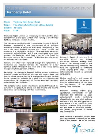 CASE STUDY - CASE STUDY - CASE STUDY - CASE STUDY
   Turnberry Hotel

Client:     Turnberry Hotel (Leisure Corp)
Scope:      First phase refurbishment on a Listed Building
Duration: 13 weeks
Value:      £14M

Interserve Project Services Ltd successfully undertook the first phase
refurbishment of this iconic Scottish hotel, working to an extremely
tight and immovable 13 week deadline.

The company’s specialist interior fit-out division, Interserve Retail &
Interiors,    completed a total refurbishment of 40 bedrooms
(including 4 suites), a number of which were reconfigured to face
the ocean, which involved removing the ‘central’ corridor and
relocating it to the back of the hotel. The ground floor was totally
remodelled and refurbished, with 3 new (main) public areas being
created: the Sports Bar called “Duel in the Sun”, the Grand Tea
Room and the Ailsa Bar & Lounge. The kitchens were also totally           Interserve Retail & Interiors is a
reconfigured and re-equipped.                                             specialist   fit-out    and     joinery
                                                                          fabrication business working with
Comfort and safety were improved through the replacement of               some of the leading names in the
mechanical and electrical services, the installation of a new             leisure and hospitality industries. We
sprinkler system throughout the hotel and a fully-vented ceiling
                                                                          have the capabilities to undertake
incorporating fire suppressant systems.
                                                                          works ranging from small – scale
Externally, the company’s Regional Building division (Livingston)         refurbishments through to complete
installed bespoke double-glazed windows and terrace doors, and            renovations.
introduced new external lighting. A new Porte Cochère was installed
in the courtyard to replicate the original, the entire building was       Having completed a vast number of
repainted and the courtyard and full frontage were both completely        projects within this sector we have an
re-landscaped and re-planted.                                             inherent understanding of the goals
                                                                          and requirements of the people
The company worked closely with Historic Scotland throughout the          leading these industries.
duration of the project, to ensure that both internal and external
renovations were in keeping with their requirements.
                                                                          Proficient   working     within fully
                                                                          operational environments, we can
                                                                          maximise the potential of your
                                                                          establishment,     whilst   minimising
                                                                          disruption to you, your staff and your
                                                                          customers, and thus your revenue. In
                                                                          cases where it is not possible for your
                                                                          business to remain fully operational,
                                                                          we will work to carefully planned,
                                                                          and phased, programmes to ensure
                                                                          the same results.

                                                                          From luxurious to functional, we will meet
                                                                          your requirements to enable you to meet
                                                                          those of your clients … we do not disturb!
 