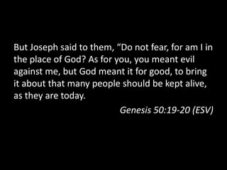 But Joseph said to them, “Do not fear, for am I in
the place of God? As for you, you meant evil
against me, but God meant it for good, to bring
it about that many people should be kept alive,
as they are today.
                          Genesis 50:19-20 (ESV)
 