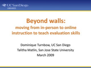 Beyond walls: moving from in-person to online instruction to teach evaluation skills Dominique Turnbow, UC San Diego Talitha Matlin, San Jose State University March 2009 