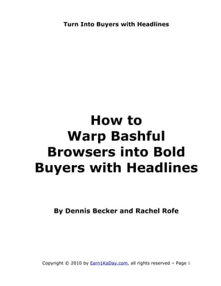 Turn Into Buyers with Headlines




       How to
    Warp Bashful
 Browsers into Bold
Buyers with Headlines


     By Dennis Becker and Rachel Rofe




 Copyright © 2010 by Earn1KaDay.com, all rights reserved – Page 1
 