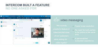 you
r
INTERCOM BUILT A FEATURE
NO ONE ASKED FOR
o Faster ticket resolution
o No need for both parties
to be online at the same
time
o A personalized
subscriber experience
video messaging
“We recently
created a feature in
Intercom that none
of our customers
were asking for…
video replies”
 
