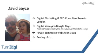 David Sayce
➔ Digital Marketing & SEO Consultant base in
London
➔ Digital since pre-Google Days!
(We Used WebCrawler, DogPile, Yahoo, Lycos, or AltaVista for Search)
➔ First e-commerce website in 1998
➔ Feeling old....
@TurnDigi
 