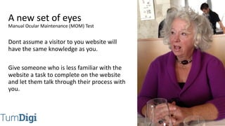 @TurnDigi
Dont assume a visitor to you website will
have the same knowledge as you.
Give someone who is less familiar with the
website a task to complete on the website
and let them talk through their process with
you.
A new set of eyes
Manual Ocular Maintenance (MOM) Test
 
