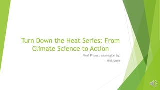 Turn Down the Heat Series: From
Climate Science to Action
Final Project submission by:
Nikki Arya
 