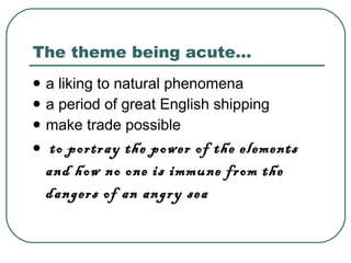 The theme being acute… a liking to natural phenomena   a period of great English shipping   make trade possible to portray the power of the elements and how no one is immune from the dangers of an angry sea   