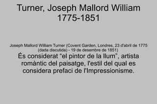 Turner, Joseph Mallord William 1775-1851 Joseph Mallord William Turner (Covent Garden, Londres, 23 d'abril de 1775 (dada discutida) - 19 de desembre de 1851)  És considerat “el pintor de la llum”, artista romàntic del paisatge, l'estil del qual es considera prefaci de l'Impressionisme. 
