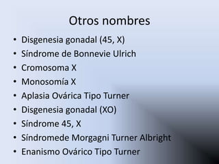 Otros nombres
•   Disgenesia gonadal (45, X)
•   Síndrome de Bonnevie Ulrich
•   Cromosoma X
•   Monosomía X
•   Aplasia Ovárica Tipo Turner
•   Disgenesia gonadal (XO)
•   Síndrome 45, X
•   Síndromede Morgagni Turner Albright
•   Enanismo Ovárico Tipo Turner
 
