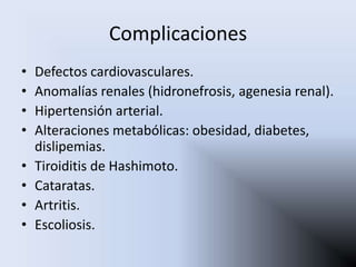 Complicaciones
•   Defectos cardiovasculares.
•   Anomalías renales (hidronefrosis, agenesia renal).
•   Hipertensión arterial.
•   Alteraciones metabólicas: obesidad, diabetes,
    dislipemias.
•   Tiroiditis de Hashimoto.
•   Cataratas.
•   Artritis.
•   Escoliosis.
 
