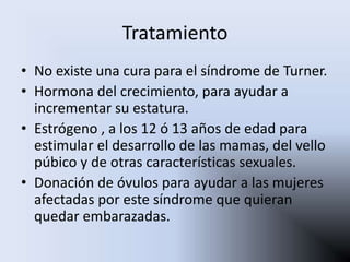 Tratamiento
• No existe una cura para el síndrome de Turner.
• Hormona del crecimiento, para ayudar a
  incrementar su estatura.
• Estrógeno , a los 12 ó 13 años de edad para
  estimular el desarrollo de las mamas, del vello
  púbico y de otras características sexuales.
• Donación de óvulos para ayudar a las mujeres
  afectadas por este síndrome que quieran
  quedar embarazadas.
 