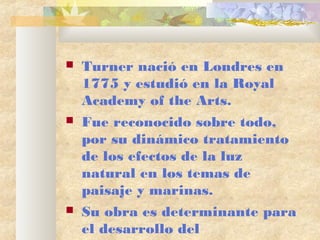  Turner nació en Londres en
1775 y estudió en la Royal
Academy of the Arts.
Fue reconocido sobre todo,
por su dinámico tratamiento
de los efectos de la luz
natural en los temas de
paisaje y marinas.
Su obra es determinante para
el desarrollo del