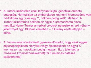 • A ճܰԱ-Իó csak lányokat sújtó, genetikai eredetű
betegség. Normálisan az emberekben két nemi kromoszóma van
Férfiakban egy X és egy Y, nőkben pedig kétX található. A
Turner-szindrómás nőkben az egyik X kromoszóma nincs
meg.Ezt Henry Turner amerikai orvosról nevezték el, aki néhány
jellemzőjét egy 1938-as cikkében – 7 kislány esete alapján –
leírta.
• A Turner-szindrómásoknál gyakran előfordul, hogy csak egyes
sejtcsoportjaikban hiányzik (vagy életképtelen) az egyik X
kromoszóma, másokban pedig megvan. Ez a jelenség a
mozaikos kromoszómakészlet(TS tüneteit és hatásait
csökkentheti)
 