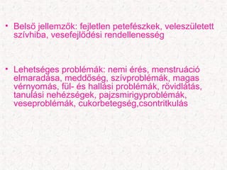 • Belső jellemzők: fejletlen petefészkek, veleszületett
szívhiba, vesefejlődési rendellenesség
• Lehetséges problémák: nemi érés, menstruáció
elmaradása, meddőség, szívproblémák, magas
vérnyomás, fül- és hallási problémák, rövidlátás,
tanulási nehézségek, pajzsmirigyproblémák,
veseproblémák, cukorbetegség,csontritkulás
 