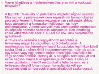 • Van-e lehetoség a megtermékenyulésre és mik a kockázati̋ ̈
tényezok?̋
• A legtobb TS-sel élo no petefészek elégtelenségben szenved.̈ ̋ ̋
Más szóval, a petefészkeik nem képesek noi hormonokat és̋
petesejtet termelni. Hormonkezelésre van szukséguk ahhoz,̈ ̈
hogy átessenek a kamaszkori fejlodésen, és hogy̋
menstruáljanak. A nemi szerveik más szempontból normálisak
és képesek normális szexuális kapcsolatra. Sok lehetoség̋
kozul választhatnak azok a TS-sel élo nok, akik szeretnének̈ ̈ ̋ ̋
gyerekeket.
• A TS-es nok számára a leggyakoribb megoldás a̋
termékenységgel kapcsolatban az orokbefogadás. Ä ̈
mesterséges megtermékenyítéssel kapcsolatos technikák kozul̈ ̈
szóba johet a méhen kívuli megtermékenyítés, melynek során̈ ̈
egy rokon vagy egy anonim donor petesejtjét használják fel,
vagy anonim embriót ultetnek át. A betegnek feltétlenul át kell̈ ̈
esnie nagyon alapos kivizsgáláson (kulonosen is szív- és̈ ̈ ̈
vesevizsgálaton), mielott megpróbálna teherbe esni, és a̋
terhesség elejétol folyamatosan konzultálnia kell egy̋
veszélyeztetett terhességekre specializálódott szakorvossal.
 