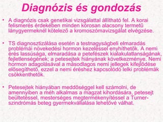 Diagnózis és gondozás
• A diagnózis csak genetikai vizsgálattal állítható fel. A korai
felismerés érdekében minden kórosan alacsony termetű
lánygyermeknél kötelező a kromoszómavizsgálat elvégzése.
• TS diagnosztizálása esetén a testnagyságbeli elmaradás
problémái növekedési hormon kezeléssel enyhíthetők. A nemi
érés lassúsága, elmaradása a petefészek kialakulatlanságának,
fejletlenségének; a petesejtek hiányának következménye. Nemi
hormon adagolásával a másodlagos nemi jellegek kifejlődése
elősegíthető, ezzel a nemi éréshez kapcsolódó lelki problémák
csökkenthetők.
• Petesejtek hiányában meddőséggel kell számolni, de
amennyiben a méh alkalmas a magzat kihordására, petesejt
beültetéssel, mesterséges megtermékenyítéssel a Turner-
szindrómás beteg gyermekvállalása lehetővé válhat.
 