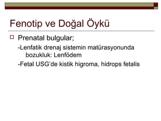 Fenotip ve Doğal Öykü
 Prenatal bulgular;
-Lenfatik drenaj sistemin matürasyonunda
bozukluk: Lenfödem
-Fetal USG’de kistik higroma, hidrops fetalis
 