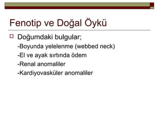 Fenotip ve Doğal Öykü
 Doğumdaki bulgular;
-Boyunda yelelenme (webbed neck)
-El ve ayak sırtında ödem
-Renal anomaliler
-Kardiyovasküler anomaliler
 