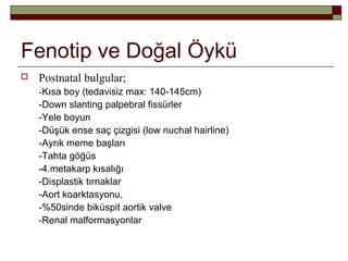 Fenotip ve Doğal Öykü
 Postnatal bulgular;
-Kısa boy (tedavisiz max: 140-145cm)
-Down slanting palpebral fissürler
-Yele boyun
-Düşük ense saç çizgisi (low nuchal hairline)
-Ayrık meme başları
-Tahta göğüs
-4.metakarp kısalığı
-Displastik tırnaklar
-Aort koarktasyonu,
-%50sinde biküspit aortik valve
-Renal malformasyonlar
 