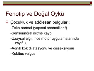 Fenotip ve Doğal Öykü
 Çocukluk ve adölesan bulguları;
-Zeka normal (yapısal anomaliler !)
-Sensörinöral işitme kaybı
-Uzaysal algı, ince motor uygulamalarında
zayıflık
-Aortik kök dilatasyonu ve disseksiyonu
-Kubitus valgus
 