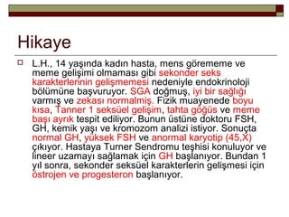 Hikaye
 L.H., 14 yaşında kadın hasta, mens görememe ve
meme gelişimi olmaması gibi sekonder seks
karakterlerinin gelişmemesi nedeniyle endokrinoloji
bölümüne başvuruyor. SGA doğmuş, iyi bir sağlığı
varmış ve zekası normalmiş. Fizik muayenede boyu
kısa, Tanner 1 seksüel gelişim, tahta göğüs ve meme
başı ayrık tespit ediliyor. Bunun üstüne doktoru FSH,
GH, kemik yaşı ve kromozom analizi istiyor. Sonuçta
normal GH, yüksek FSH ve anormal karyotip (45,X)
çıkıyor. Hastaya Turner Sendromu teşhisi konuluyor ve
lineer uzamayı sağlamak için GH başlanıyor. Bundan 1
yıl sonra, sekonder seksüel karakterlerin gelişmesi için
östrojen ve progesteron başlanıyor.
 