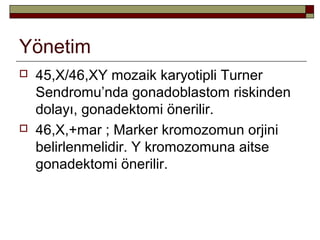 Yönetim
 45,X/46,XY mozaik karyotipli Turner
Sendromu’nda gonadoblastom riskinden
dolayı, gonadektomi önerilir.
 46,X,+mar ; Marker kromozomun orjini
belirlenmelidir. Y kromozomuna aitse
gonadektomi önerilir.
 