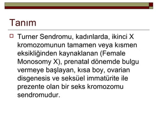 Tanım
 Turner Sendromu, kadınlarda, ikinci X
kromozomunun tamamen veya kısmen
eksikliğinden kaynaklanan (Female
Monosomy X), prenatal dönemde bulgu
vermeye başlayan, kısa boy, ovarian
disgenesis ve seksüel immatürite ile
prezente olan bir seks kromozomu
sendromudur.
 