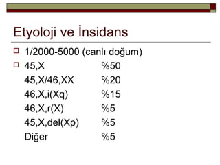 Etyoloji ve İnsidans
 1/2000-5000 (canlı doğum)
 45,X %50
45,X/46,XX %20
46,X,i(Xq) %15
46,X,r(X) %5
45,X,del(Xp) %5
Diğer %5
 