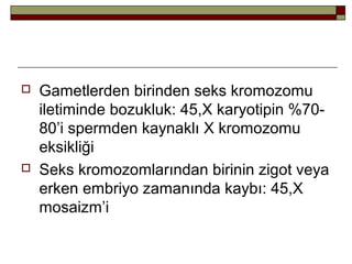 Gametlerden birinden seks kromozomu
iletiminde bozukluk: 45,X karyotipin %70-
80’i spermden kaynaklı X kromozomu
eksikliği
 Seks kromozomlarından birinin zigot veya
erken embriyo zamanında kaybı: 45,X
mosaizm’i
 