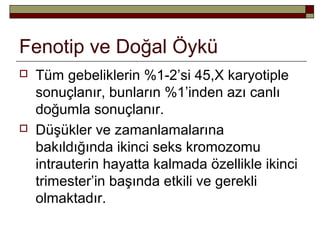 Fenotip ve Doğal Öykü
 Tüm gebeliklerin %1-2’si 45,X karyotiple
sonuçlanır, bunların %1’inden azı canlı
doğumla sonuçlanır.
 Düşükler ve zamanlamalarına
bakıldığında ikinci seks kromozomu
intrauterin hayatta kalmada özellikle ikinci
trimester’in başında etkili ve gerekli
olmaktadır.
 