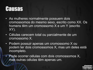 Causas
• As mulheres normalmente possuem dois
cromossomos do mesmo sexo, escrito como XX. Os
homens têm um cromossomo X e um Y (escrito
XY).
• Células carecem total ou parcialmente de um
cromossomo X.
• Podem possuir apenas um cromossomo X ou
podem ter dois cromossomos X, mas um deles está
incompleto.
• Pode ocorrer células com dois cromossomos X,
mas outras células têm apenas um.
 