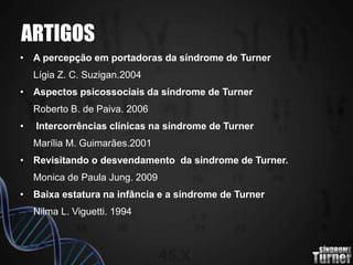 ARTIGOS
• A percepção em portadoras da síndrome de Turner
Lígia Z. C. Suzigan.2004
• Aspectos psicossociais da síndrome de Turner
Roberto B. de Paiva. 2006
• Intercorrências clínicas na síndrome de Turner
Marília M. Guimarães.2001
• Revisitando o desvendamento da síndrome de Turner.
Monica de Paula Jung. 2009
• Baixa estatura na infância e a síndrome de Turner
Nilma L. Viguetti. 1994
 