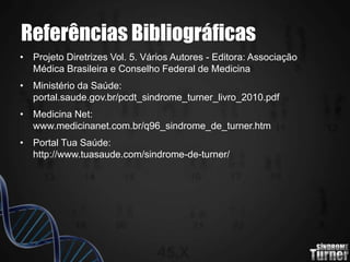 Referências Bibliográficas
• Projeto Diretrizes Vol. 5. Vários Autores - Editora: Associação
Médica Brasileira e Conselho Federal de Medicina
• Ministério da Saúde:
portal.saude.gov.br/pcdt_sindrome_turner_livro_2010.pdf
• Medicina Net:
www.medicinanet.com.br/q96_sindrome_de_turner.htm
• Portal Tua Saúde:
http://www.tuasaude.com/sindrome-de-turner/
 