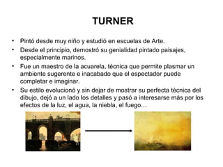 TURNER Pintó desde muy niño y estudió en escuelas de Arte.  Desde el principio, demostró su genialidad pintado paisajes, especialmente marinos. Fue un maestro de la acuarela, técnica que permite plasmar un ambiente sugerente e inacabado que el espectador puede completar e imaginar. Su estilo evolucionó y sin dejar de mostrar su perfecta técnica del dibujo, dejó a un lado los detalles y pasó a interesarse más por los efectos de la luz, el agua, la niebla, el fuego… 