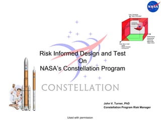 Risk Informed Design and Test
             On
NASA’s Constellation Program




                                John V. Turner, PhD
                                Constellation Program Risk Manager


         Used with permission
 