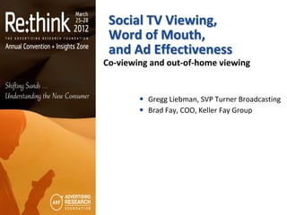 Social TV Viewing,
 Word of Mouth,
 and Ad Effectiveness
Co-viewing and out-of-home viewing


         Gregg Liebman, SVP Turner Broadcasting
         Brad Fay, COO, Keller Fay Group
 
