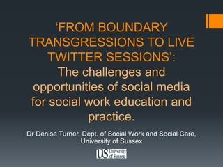‘FROM BOUNDARY 
TRANSGRESSIONS TO LIVE 
TWITTER SESSIONS’: 
The challenges and 
opportunities of social media 
for social work education and 
practice. 
Dr Denise Turner, Dept. of Social Work and Social Care, 
University of Sussex 
 
