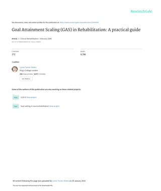 See discussions, stats, and author profiles for this publication at: https://www.researchgate.net/publication/23959454
Goal Attainment Scaling (GAS) in Rehabilitation: A practical guide
Article  in  Clinical Rehabilitation · February 2009
DOI: 10.1177/0269215508101742 · Source: PubMed
CITATIONS
272
READS
8,786
1 author:
Some of the authors of this publication are also working on these related projects:
ULIS II View project
Goal setting in neurorehabilitation View project
Lynne Turner-Stokes
King's College London
258 PUBLICATIONS   5,977 CITATIONS   
SEE PROFILE
All content following this page was uploaded by Lynne Turner-Stokes on 29 January 2014.
The user has requested enhancement of the downloaded file.
 