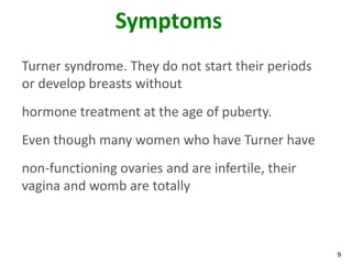 Symptoms
Turner syndrome. They do not start their periods
or develop breasts without
hormone treatment at the age of puberty.
Even though many women who have Turner have
non-functioning ovaries and are infertile, their
vagina and womb are totally



                                                   9
 