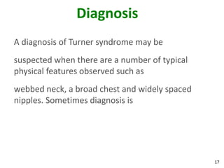 Diagnosis
A diagnosis of Turner syndrome may be
suspected when there are a number of typical
physical features observed such as
webbed neck, a broad chest and widely spaced
nipples. Sometimes diagnosis is




                                               17
 