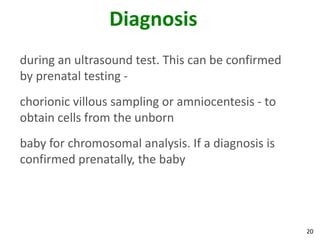 Diagnosis
during an ultrasound test. This can be confirmed
by prenatal testing -
chorionic villous sampling or amniocentesis - to
obtain cells from the unborn
baby for chromosomal analysis. If a diagnosis is
confirmed prenatally, the baby




                                                   20
 